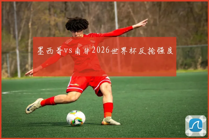 墨西哥vs南非2026世界杯反抢强度