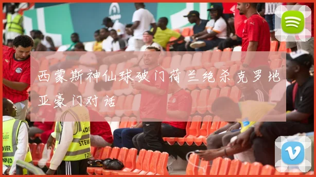 西蒙斯神仙球破门荷兰绝杀克罗地亚豪门对话