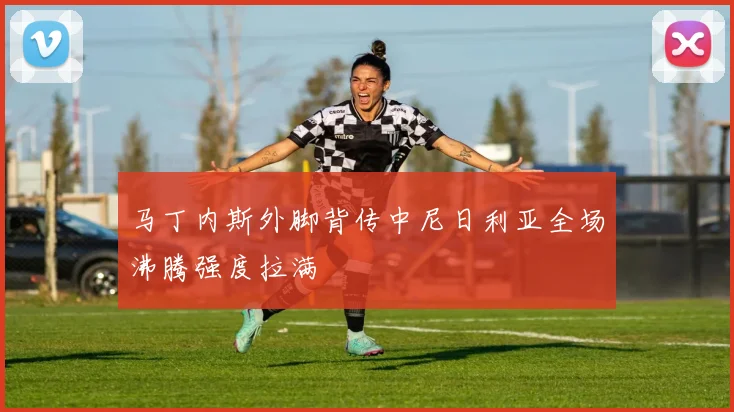 马丁内斯外脚背传中尼日利亚全场沸腾强度拉满