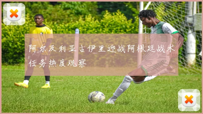 阿尔及利亚古伊里迎战阿根廷战术任务热度观察
