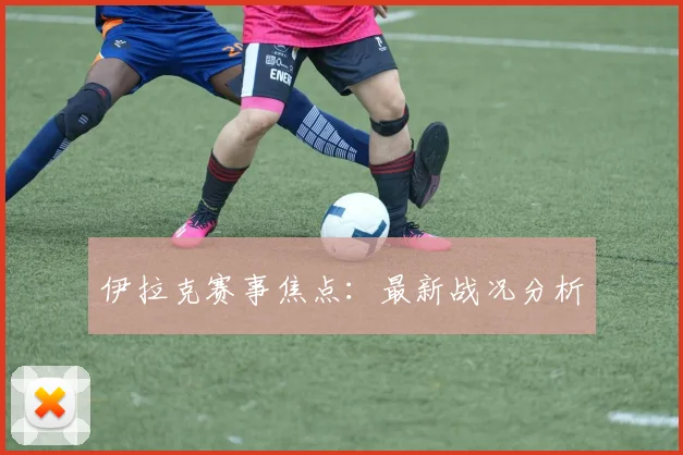 伊拉克赛事焦点：最新战况分析
