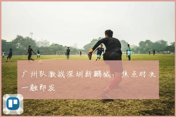 广州队激战深圳新鹏城，焦点对决一触即发