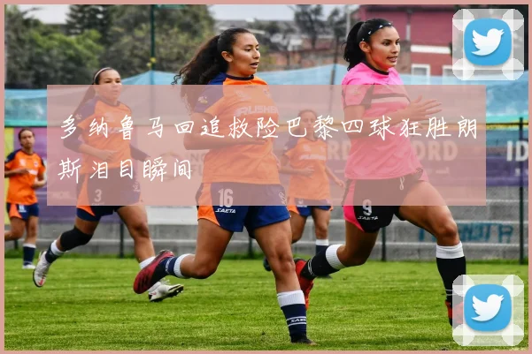 多纳鲁马回追救险巴黎四球狂胜朗斯泪目瞬间
