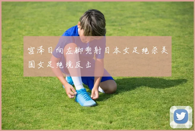宫泽日向左脚兜射日本女足绝杀美国女足绝境反击