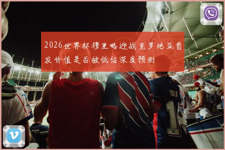 2026世界杯穆里略迎战克罗地亚首发价值是否被低估深度预测