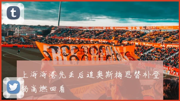 上海海港先丢后追奥斯梅恩替补登场高燃回看