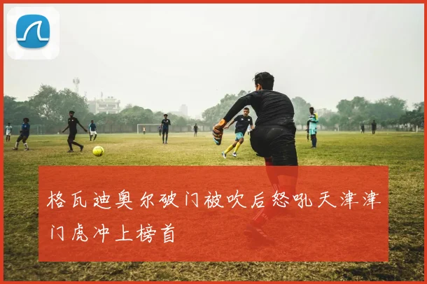 格瓦迪奥尔破门被吹后怒吼天津津门虎冲上榜首