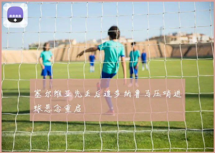 塞尔维亚先丢后追多纳鲁马压哨进球悬念重启