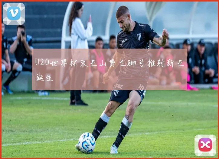 U20世界杯天王山费兰脚弓推射新王诞生