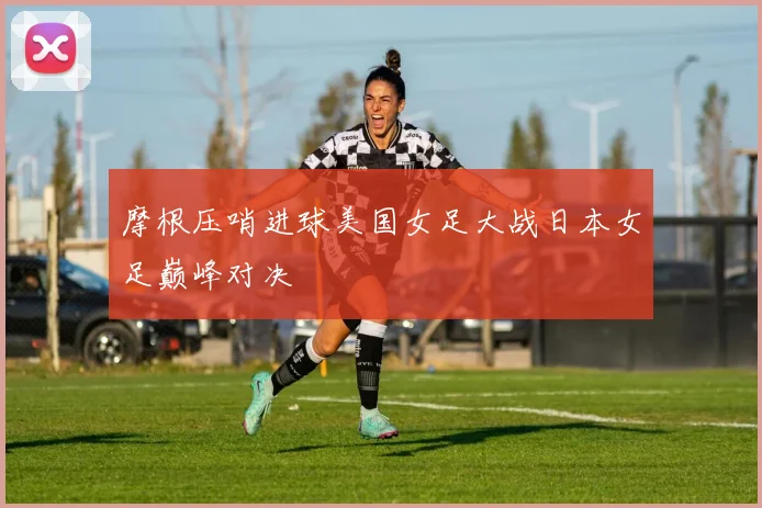 摩根压哨进球美国女足大战日本女足巅峰对决