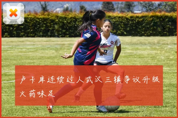 卢卡库连续过人武汉三镇争议升级火药味足