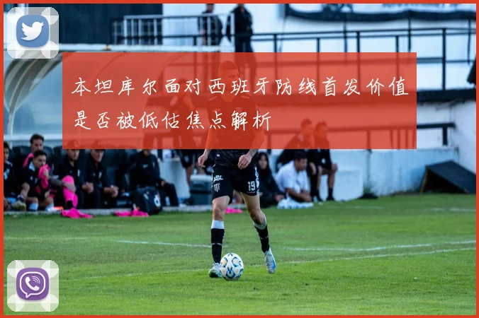 本坦库尔面对西班牙防线首发价值是否被低估焦点解析