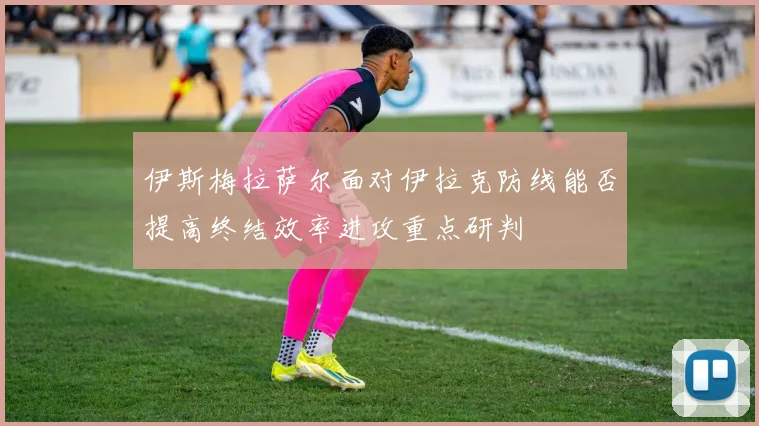 伊斯梅拉萨尔面对伊拉克防线能否提高终结效率进攻重点研判
