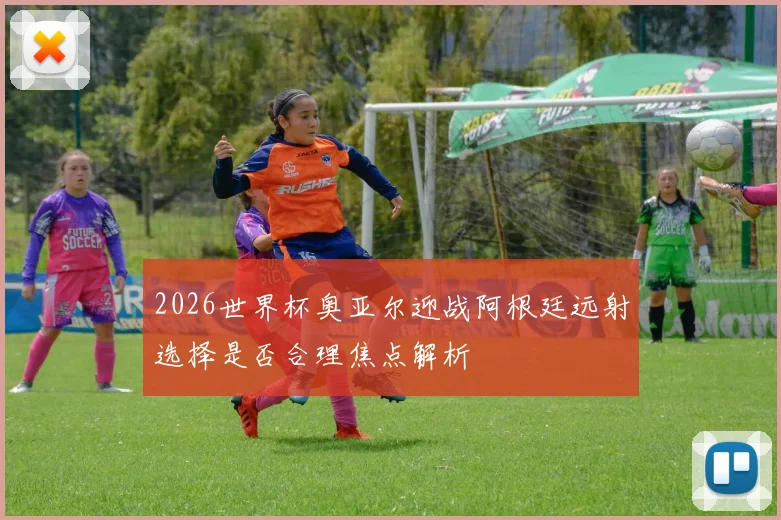 2026世界杯奥亚尔迎战阿根廷远射选择是否合理焦点解析