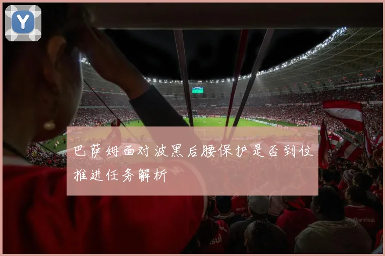 巴萨姆面对波黑后腰保护是否到位推进任务解析