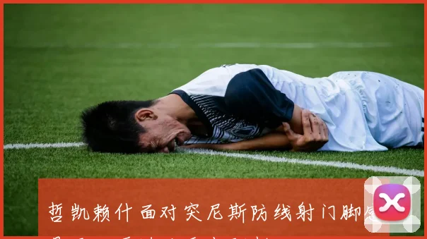 哲凯赖什面对突尼斯防线射门脚感是否回暖进攻重点研判