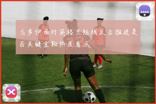 戈多伊面对英格兰防线反击推进是否关键金靴热度看点