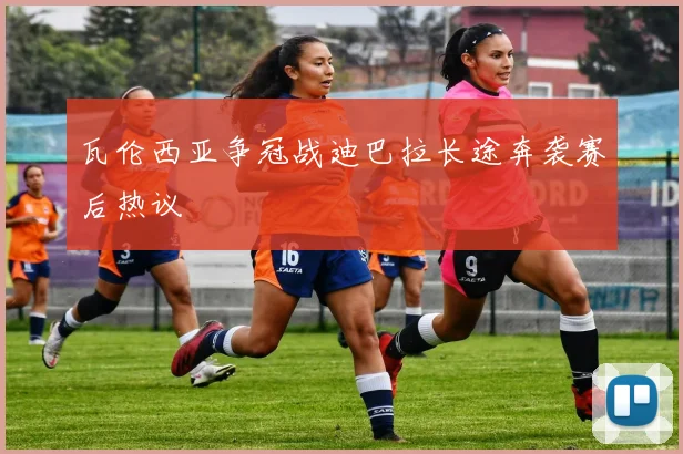 瓦伦西亚争冠战迪巴拉长途奔袭赛后热议