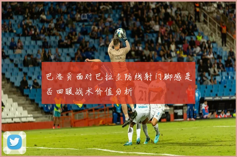 巴洛贡面对巴拉圭防线射门脚感是否回暖战术价值分析