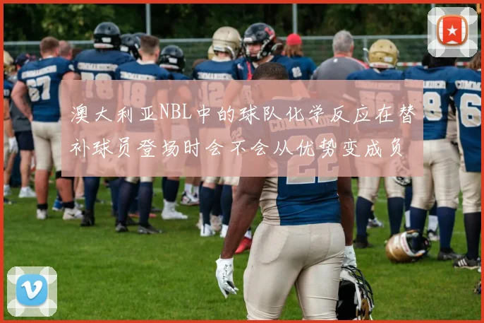澳大利亚NBL中的球队化学反应在替补球员登场时会不会从优势变成负担