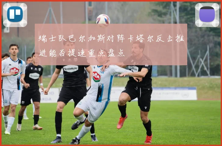 瑞士队巴尔加斯对阵卡塔尔反击推进能否提速重点盘点