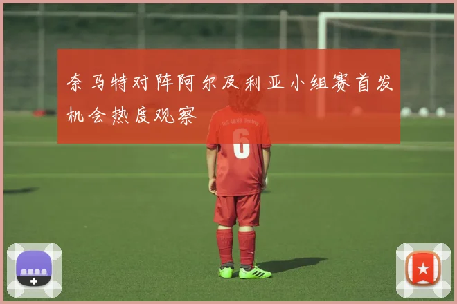 奈马特对阵阿尔及利亚小组赛首发机会热度观察
