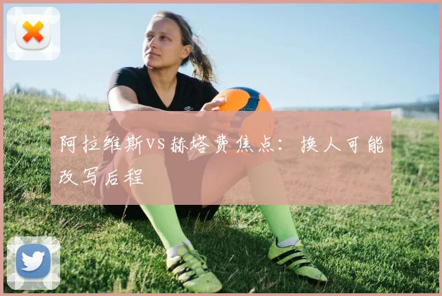 阿拉维斯vs赫塔费焦点：换人可能改写后程