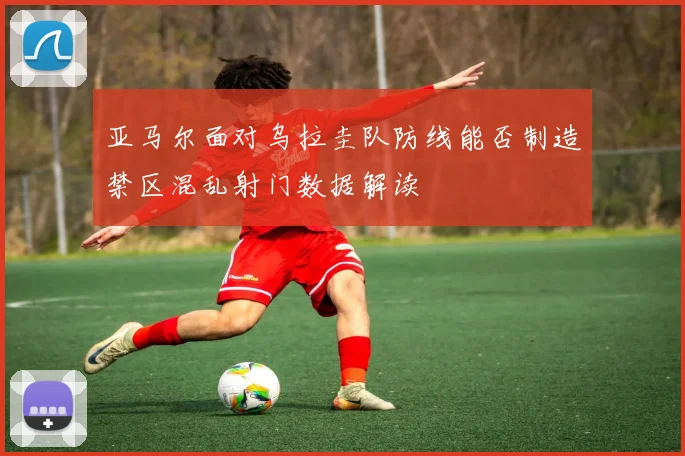 亚马尔面对乌拉圭队防线能否制造禁区混乱射门数据解读