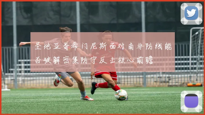 圣地亚哥希门尼斯面对南非防线能否破解密集防守反击核心前瞻