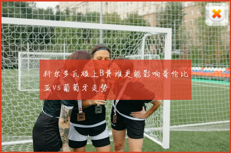 科尔多瓦碰上B费谁更能影响哥伦比亚vs葡萄牙走势