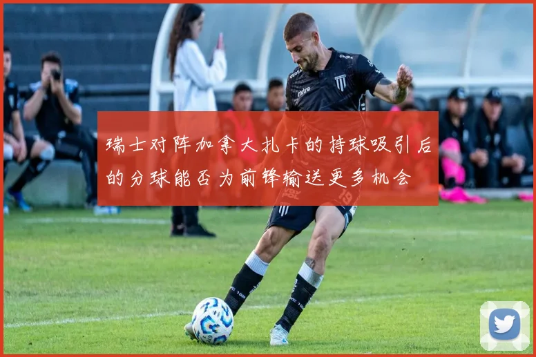 瑞士对阵加拿大扎卡的持球吸引后的分球能否为前锋输送更多机会