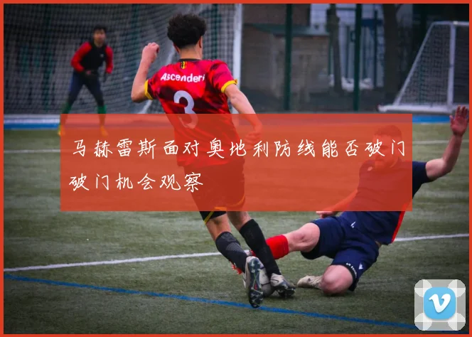 马赫雷斯面对奥地利防线能否破门破门机会观察