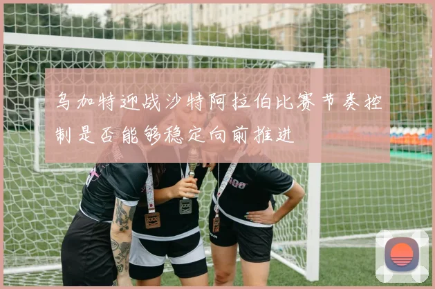 乌加特迎战沙特阿拉伯比赛节奏控制是否能够稳定向前推进