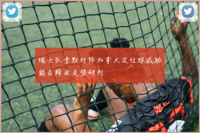 瑞士队索默对阵加拿大定位球威胁能否释放走势研判