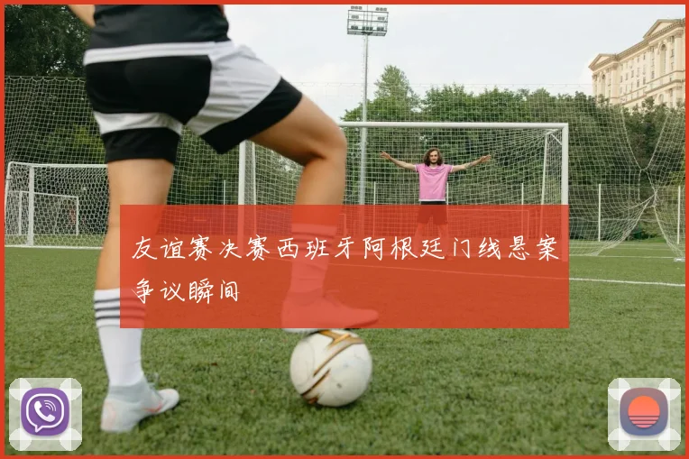 友谊赛决赛西班牙阿根廷门线悬案争议瞬间