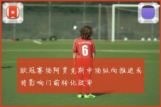欧冠赛场阿贾克斯中场纵向推进或将影响门前转化效率