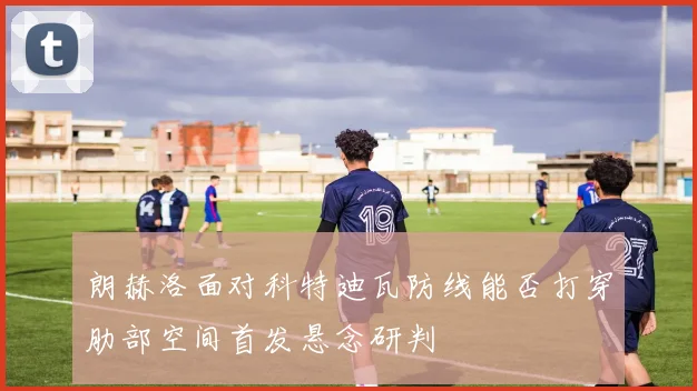 朗赫洛面对科特迪瓦防线能否打穿肋部空间首发悬念研判