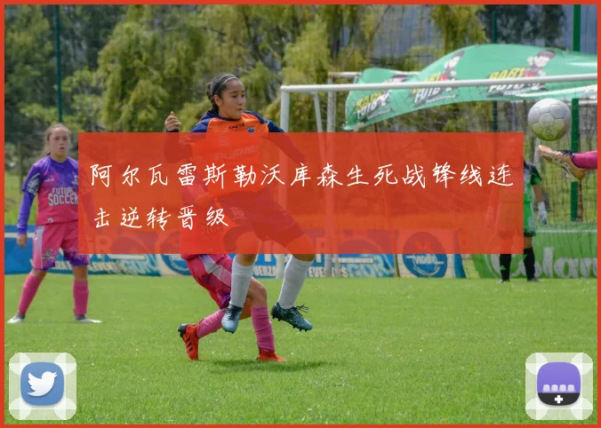 阿尔瓦雷斯勒沃库森生死战锋线连击逆转晋级