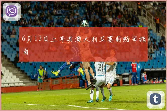 6月13日土耳其澳大利亚赛前赔率指南