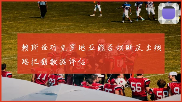 赖斯面对克罗地亚能否切断反击线路拦截数据评估