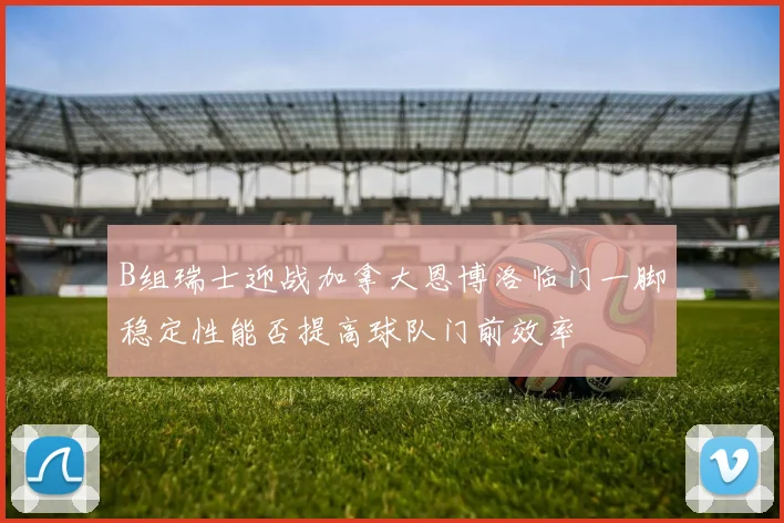 B组瑞士迎战加拿大恩博洛临门一脚稳定性能否提高球队门前效率