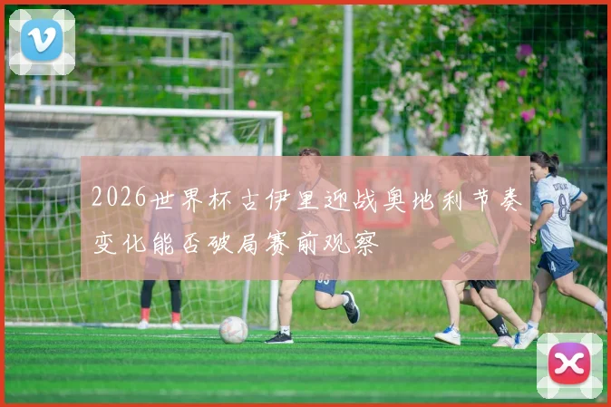 2026世界杯古伊里迎战奥地利节奏变化能否破局赛前观察