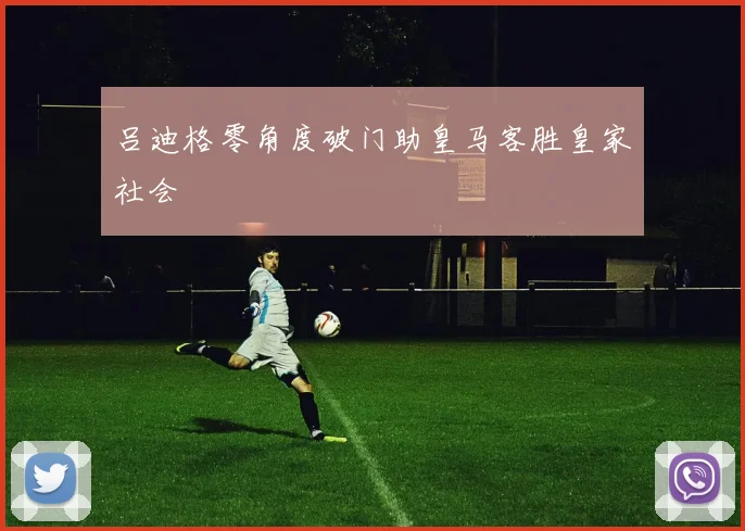 吕迪格零角度破门助皇马客胜皇家社会